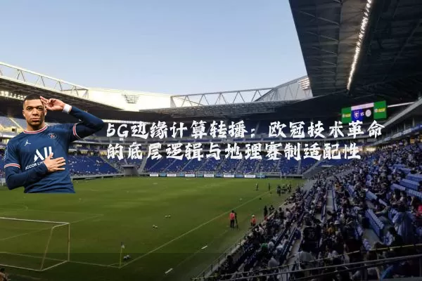 5G边缘计算转播:欧冠技术革命的底层逻辑与地理赛制适配性